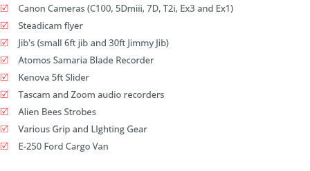 R Canon 4k Cameras C300 Mark II also(C100, 5Dmiii, 7D, T2i, Ex3 and Ex1)
R Steadicam flyer
R Jib's (small 6ft jib and 30ft Jimmy Jib)
R DJI Phantom 4 pro and Phantom 3 Pro
R Kenova 5ft Slider
R Ronin Camera Stabilizer
R Alien Bees Strobes
R Various Grip and LIghting Gear
R E-250 Ford Cargo Van
